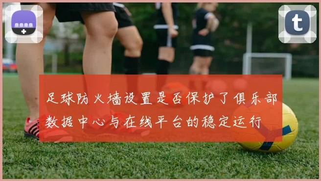 足球防火墙设置是否保护了俱乐部数据中心与在线平台的稳定运行