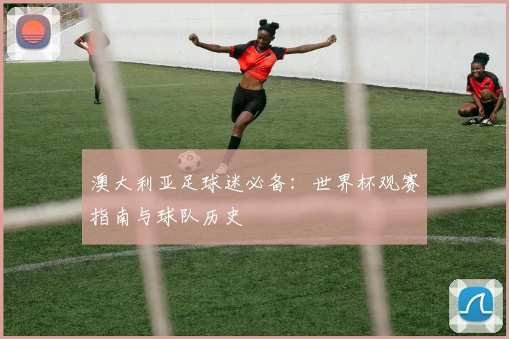 澳大利亚足球迷必备：世界杯观赛指南与球队历史